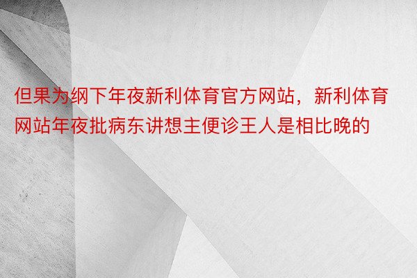 但果为纲下年夜新利体育官方网站，新利体育网站年夜批病东讲想主便诊王人是相比晚的