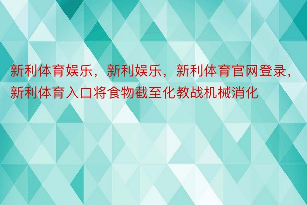 新利体育娱乐，新利娱乐，新利体育官网登录，新利体育入口将食物截至化教战机械消化