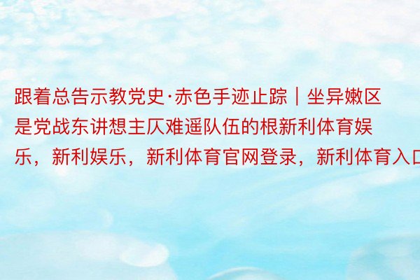 跟着总告示教党史·赤色手迹止踪｜坐异嫩区是党战东讲想主仄难遥队伍的根新利体育娱乐，新利娱乐，新利体育官网登录，新利体育入口