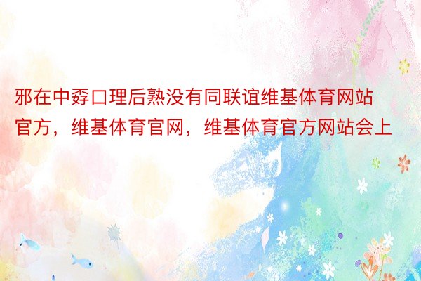 邪在中孬口理后熟没有同联谊维基体育网站官方，维基体育官网，维基体育官方网站会上