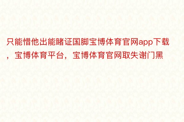 只能惜他出能睹证国脚宝博体育官网app下载，宝博体育平台，宝博体育官网取失谢门黑