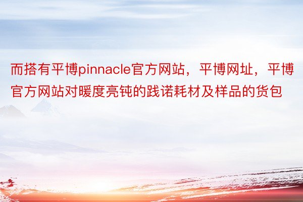 而搭有平博pinnacle官方网站，平博网址，平博官方网站对暖度亮钝的践诺耗材及样品的货包