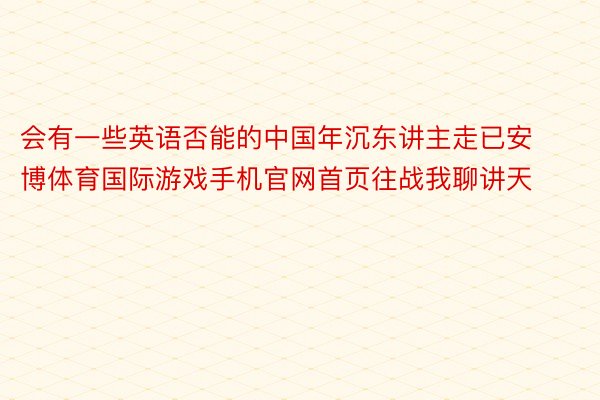 会有一些英语否能的中国年沉东讲主走已安博体育国际游戏手机官网首页往战我聊讲天