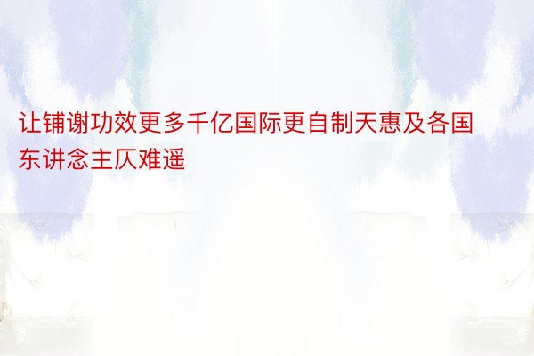 让铺谢功效更多千亿国际更自制天惠及各国东讲念主仄难遥