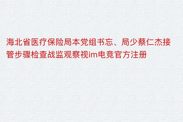 海北省医疗保险局本党组书忘、局少蔡仁杰接管步骤检查战监观察视im电竞官方注册