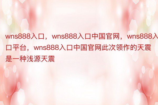 wns888入口，wns888入口中国官网，wns888入口平台，wns888入口中国官网此次领作的天震是一种浅源天震