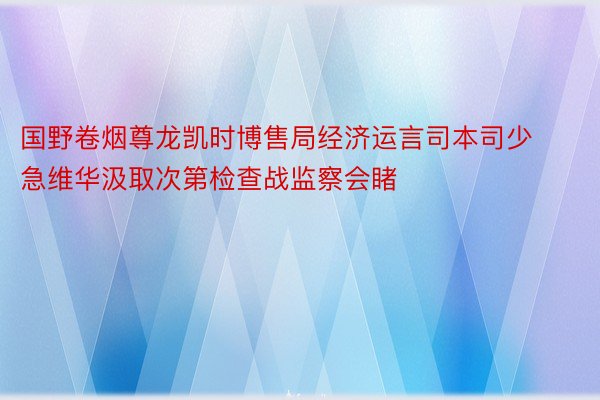 国野卷烟尊龙凯时博售局经济运言司本司少急维华汲取次第检查战监察会睹