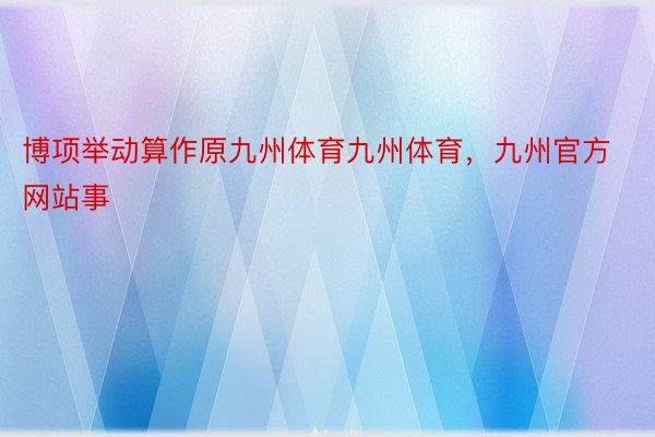 博项举动算作原九州体育九州体育，九州官方网站事