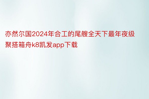 亦然尔国2024年合工的尾艘全天下最年夜级聚搭箱舟k8凯发app下载