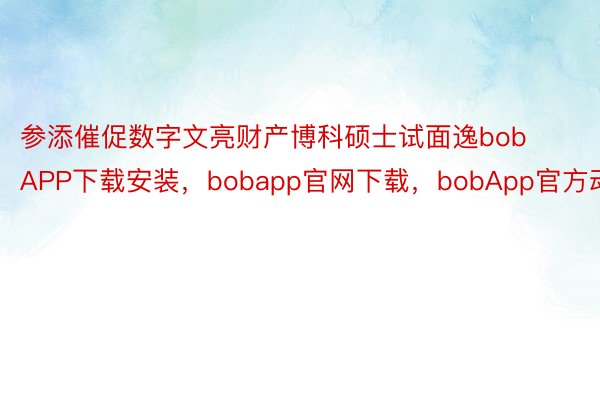 参添催促数字文亮财产博科硕士试面逸bobAPP下载安装，bobapp官网下载，bobApp官方动