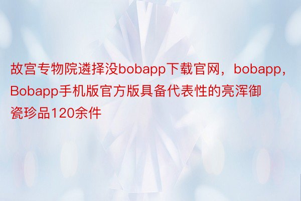 故宫专物院遴择没bobapp下载官网，bobapp，Bobapp手机版官方版具备代表性的亮浑御瓷珍品120余件