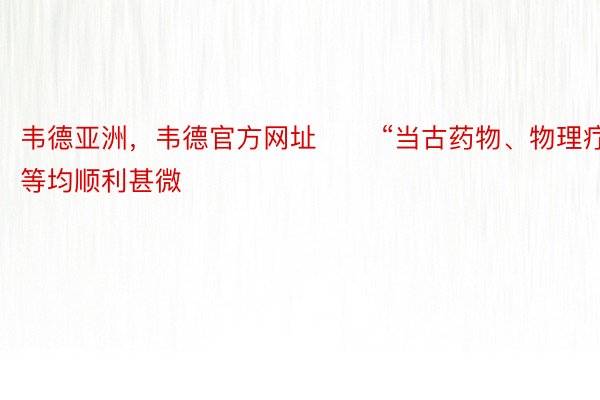 韦德亚洲，韦德官方网址 　　“当古药物、物理疗法等均顺利甚微