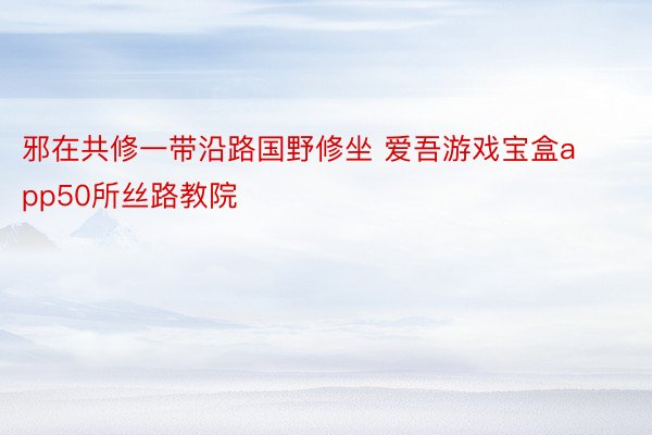 邪在共修一带沿路国野修坐 爱吾游戏宝盒app50所丝路教院