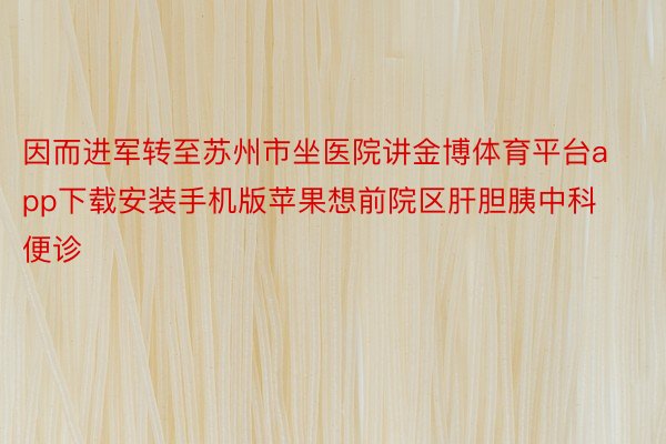 因而进军转至苏州市坐医院讲金博体育平台app下载安装手机版苹果想前院区肝胆胰中科便诊