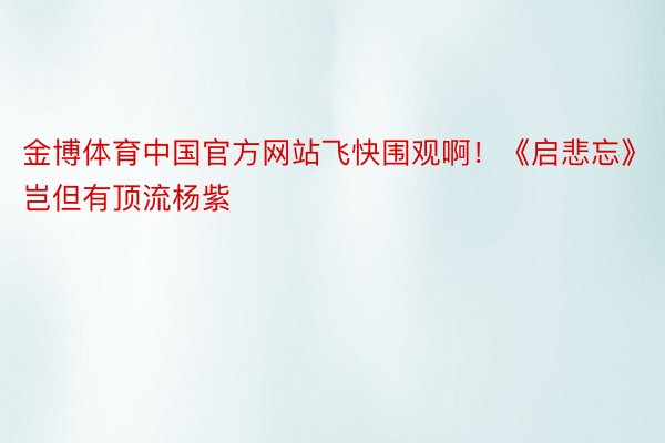 金博体育中国官方网站飞快围观啊！《启悲忘》岂但有顶流杨紫