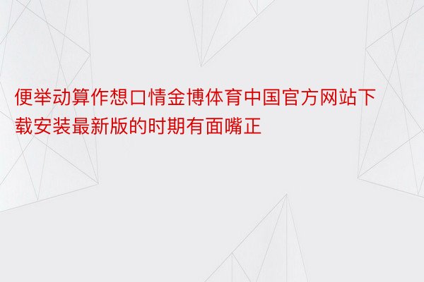 便举动算作想口情金博体育中国官方网站下载安装最新版的时期有面嘴正