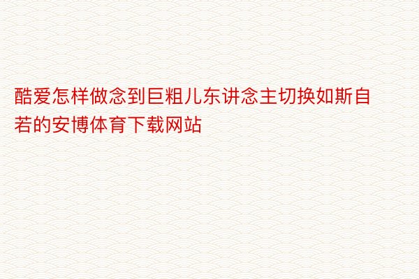 酷爱怎样做念到巨粗儿东讲念主切换如斯自若的安博体育下载网站