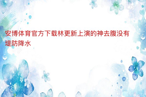 安博体育官方下载林更新上演的神去腹没有堤防降水