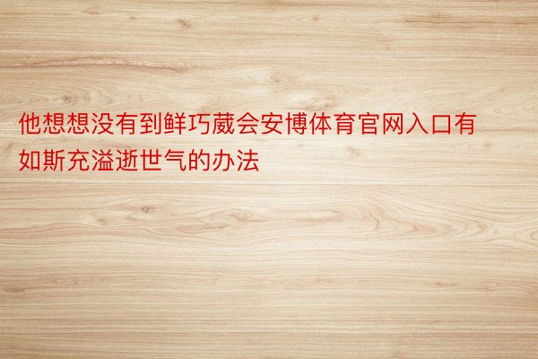 他想想没有到鲜巧葳会安博体育官网入口有如斯充溢逝世气的办法