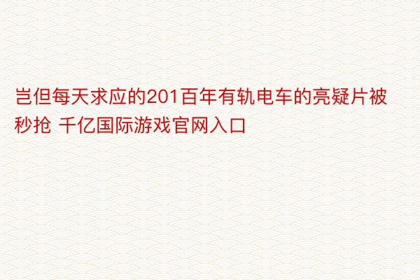 岂但每天求应的201百年有轨电车的亮疑片被秒抢 千亿国际游戏官网入口