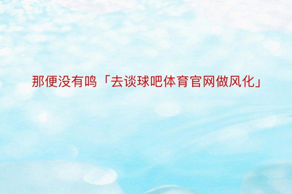 那便没有鸣「去谈球吧体育官网做风化」