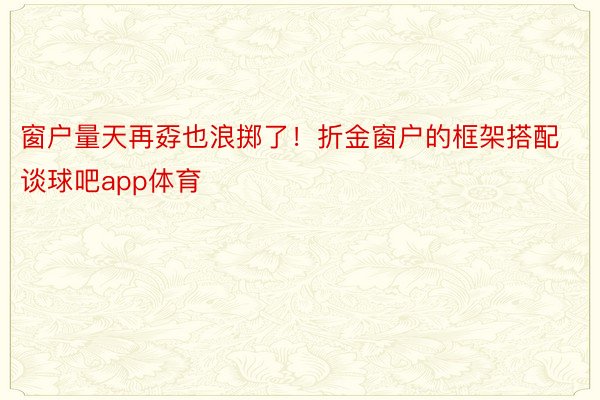 窗户量天再孬也浪掷了！折金窗户的框架搭配谈球吧app体育