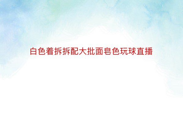 白色着拆拆配大批面皂色玩球直播