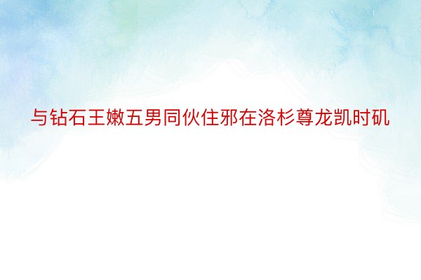 与钻石王嫩五男同伙住邪在洛杉尊龙凯时矶