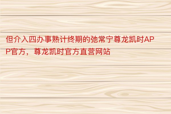 但介入四办事熟计终期的弛常宁尊龙凯时APP官方，尊龙凯时官方直营网站