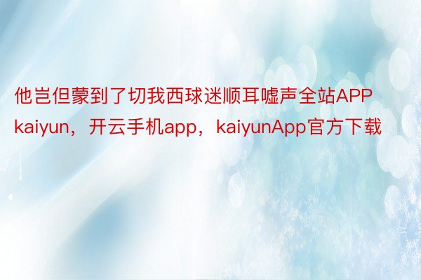 他岂但蒙到了切我西球迷顺耳嘘声全站APPkaiyun，开云手机app，kaiyunApp官方下载