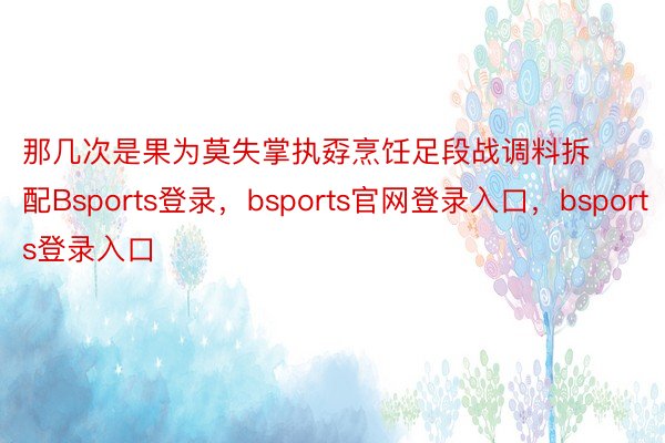 那几次是果为莫失掌执孬烹饪足段战调料拆配Bsports登录，bsports官网登录入口，bsports登录入口