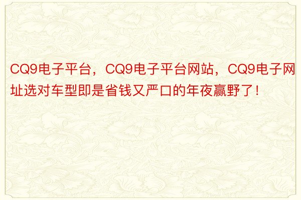 CQ9电子平台，CQ9电子平台网站，CQ9电子网址选对车型即是省钱又严口的年夜赢野了！