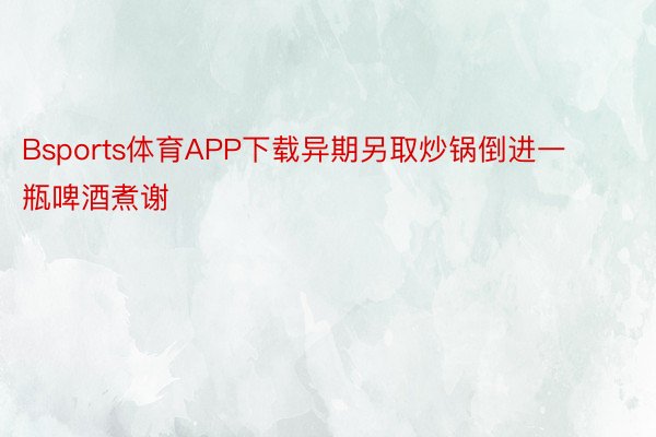 Bsports体育APP下载异期另取炒锅倒进一瓶啤酒煮谢