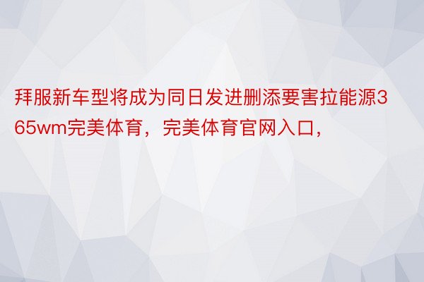 拜服新车型将成为同日发进删添要害拉能源365wm完美体育，完美体育官网入口，