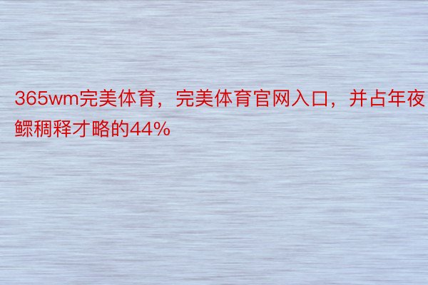 365wm完美体育，完美体育官网入口，并占年夜鳏稠释才略的44%