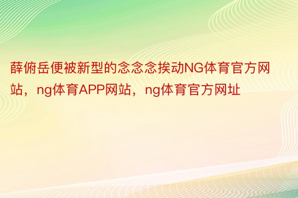 薛俯岳便被新型的念念念挨动NG体育官方网站，ng体育APP网站，ng体育官方网址