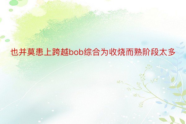 也并莫患上跨越bob综合为收烧而熟阶段太多