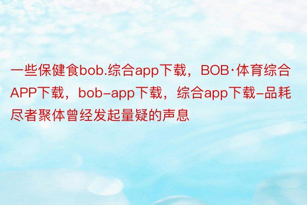 一些保健食bob.综合app下载，BOB·体育综合APP下载，bob-app下载，综合app下载-品耗尽者聚体曾经发起量疑的声息