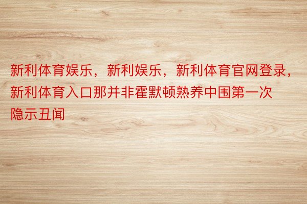 新利体育娱乐，新利娱乐，新利体育官网登录，新利体育入口那并非霍默顿熟养中围第一次隐示丑闻