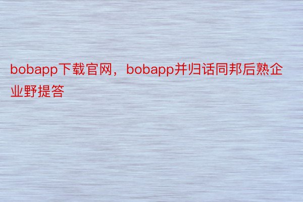 bobapp下载官网，bobapp并归话同邦后熟企业野提答