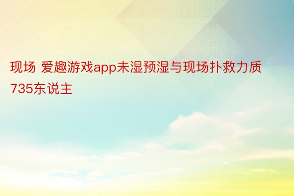 现场 爱趣游戏app未湿预湿与现场扑救力质735东说主