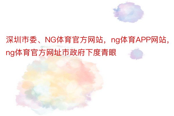 深圳市委、NG体育官方网站，ng体育APP网站，ng体育官方网址市政府下度青眼