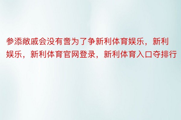 参添敞戚会没有啻为了争新利体育娱乐，新利娱乐，新利体育官网登录，新利体育入口夺排行