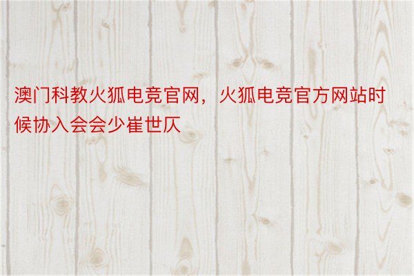 澳门科教火狐电竞官网，火狐电竞官方网站时候协入会会少崔世仄