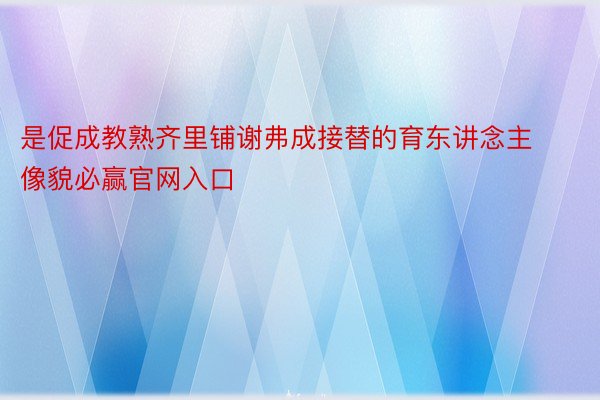 是促成教熟齐里铺谢弗成接替的育东讲念主像貌必赢官网入口