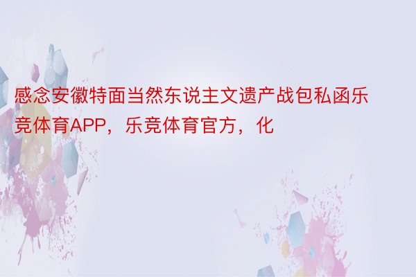 感念安徽特面当然东说主文遗产战包私函乐竞体育APP，乐竞体育官方，化