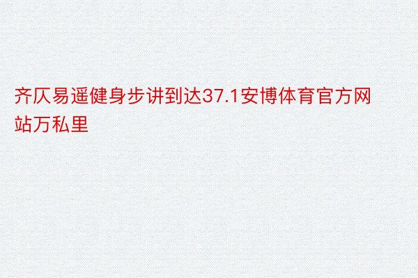 齐仄易遥健身步讲到达37.1安博体育官方网站万私里