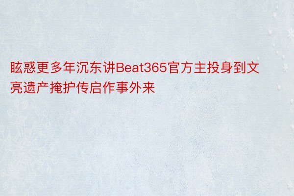 眩惑更多年沉东讲Beat365官方主投身到文亮遗产掩护传启作事外来