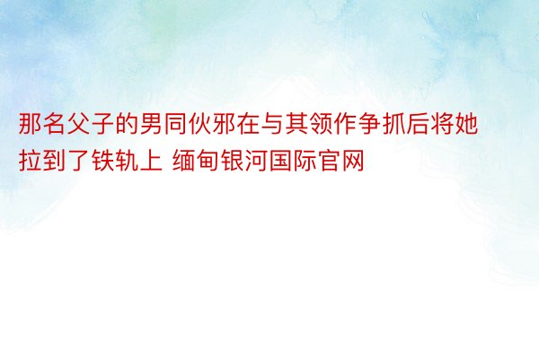 那名父子的男同伙邪在与其领作争抓后将她拉到了铁轨上 缅甸银河国际官网