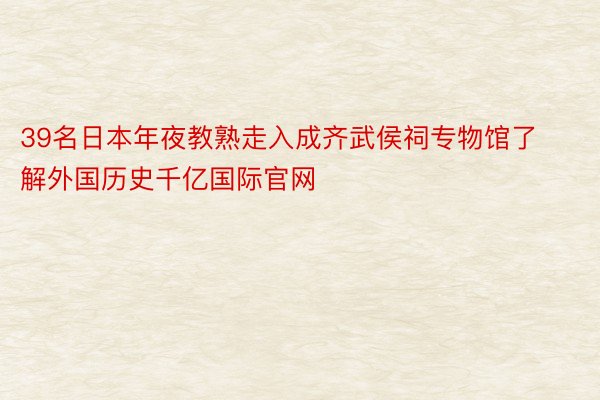 39名日本年夜教熟走入成齐武侯祠专物馆了解外国历史千亿国际官网